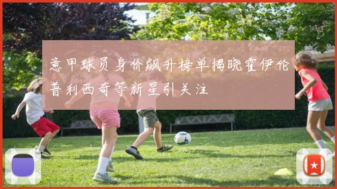 意甲球员身价飙升榜单揭晓霍伊伦普利西奇等新星引关注