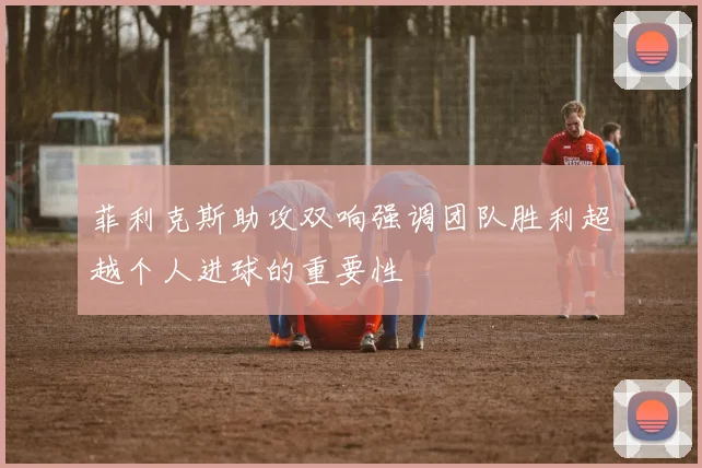 菲利克斯助攻双响强调团队胜利超越个人进球的重要性