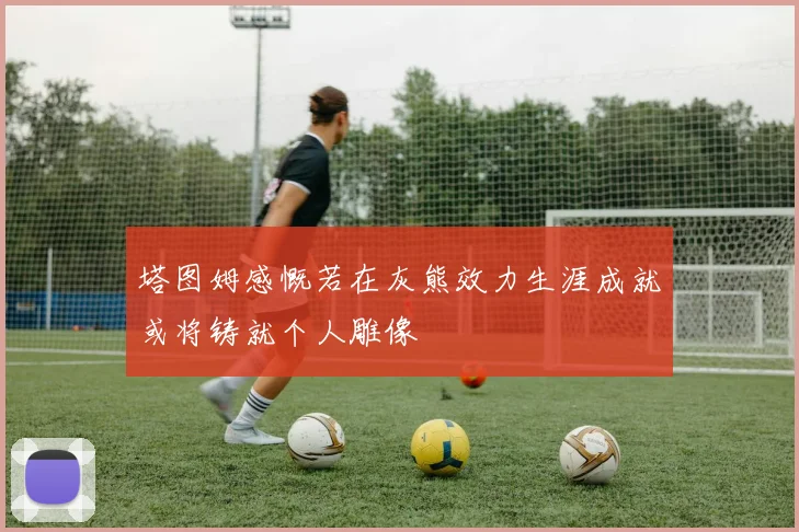 塔图姆感慨若在灰熊效力生涯成就或将铸就个人雕像