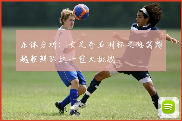 东体分析：女足夺亚洲杯之路需跨越朝鲜队这一重大挑战