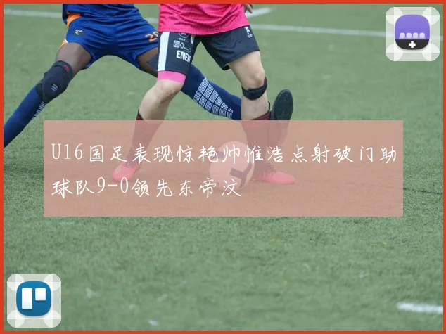 U16国足表现惊艳帅惟浩点射破门助球队9-0领先东帝汶