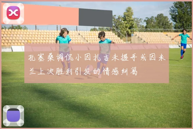 孔塞桑调侃小因扎吉未握手或因米兰上次胜利引发的情感纠葛