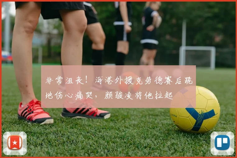 非常沮丧！海港外援克劳德赛后跪地伤心痛哭，颜骏凌将他拉起