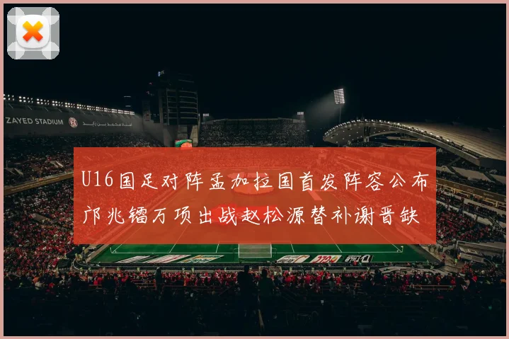 U16国足对阵孟加拉国首发阵容公布邝兆镭万项出战赵松源替补谢晋缺席