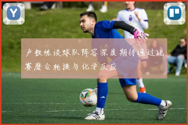 卢教练谈球队阵容深度期待通过比赛磨合轮换与化学反应