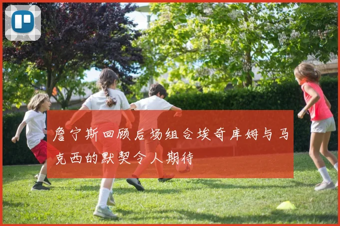 詹宁斯回顾后场组合埃奇库姆与马克西的默契令人期待
