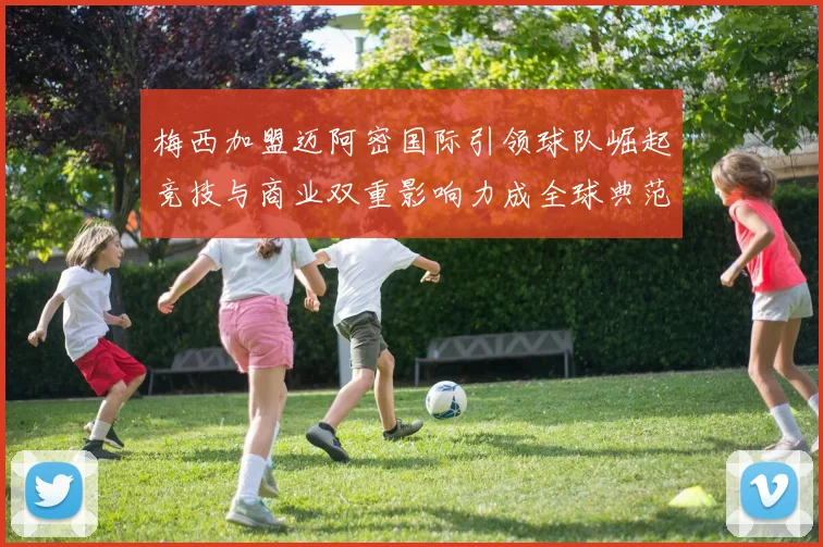 梅西加盟迈阿密国际引领球队崛起竞技与商业双重影响力成全球典范