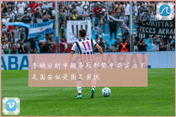 李璇分析中超争冠形势申花实力不足国安似受国足困扰