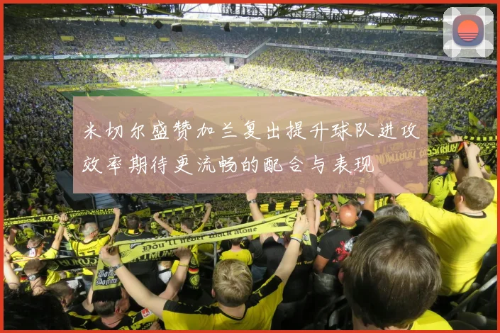 米切尔盛赞加兰复出提升球队进攻效率期待更流畅的配合与表现