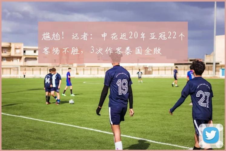 尴尬！记者：申花近20年亚冠22个客场不胜，3次作客泰国全败