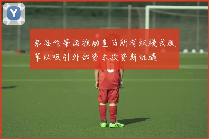 弗洛伦蒂诺推动皇马所有权模式改革以吸引外部资本投资新机遇