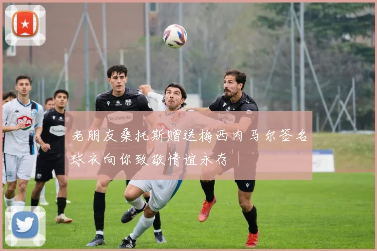 老朋友桑托斯赠送梅西内马尔签名球衣向你致敬情谊永存