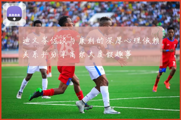 迪文岑佐谈与康利的深厚心理依赖关系并分享高尔夫度假趣事
