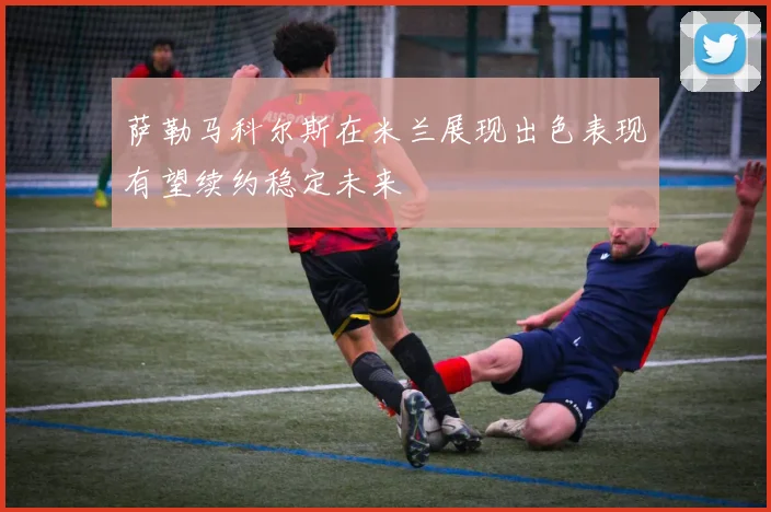 萨勒马科尔斯在米兰展现出色表现有望续约稳定未来