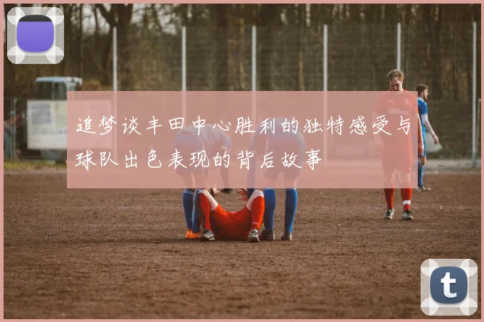 追梦谈丰田中心胜利的独特感受与球队出色表现的背后故事