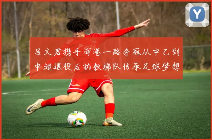 吕文君携手海港一路夺冠从中乙到中超退役后执教梯队传承足球梦想
