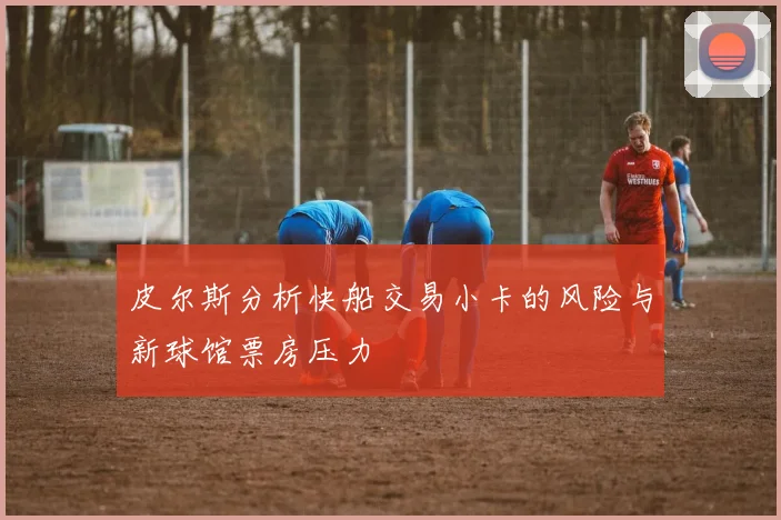 皮尔斯分析快船交易小卡的风险与新球馆票房压力