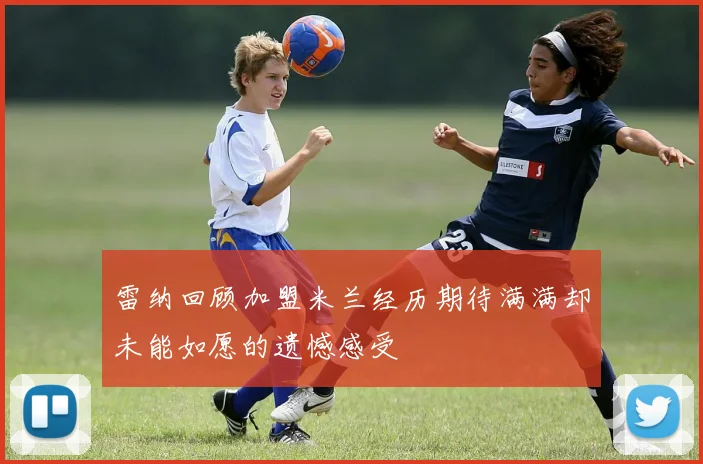 雷纳回顾加盟米兰经历期待满满却未能如愿的遗憾感受