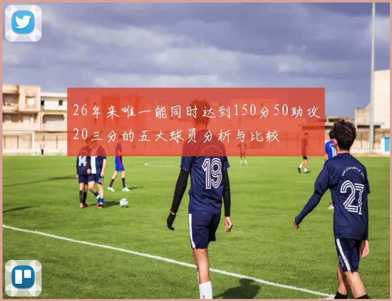 26年来唯一能同时达到150分50助攻20三分的五大球员分析与比较