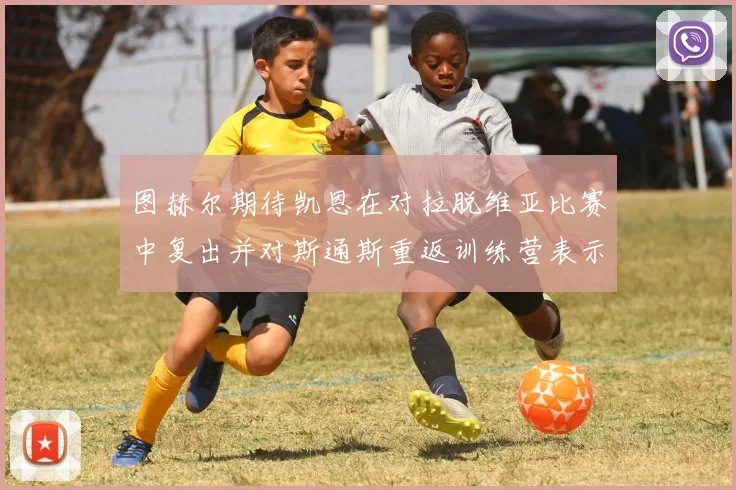图赫尔期待凯恩在对拉脱维亚比赛中复出并对斯通斯重返训练营表示欣喜